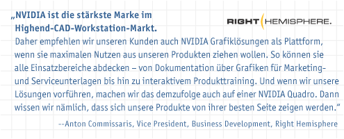 NVIDIA ist die stärkste Marke im Highend-CAD-Workstation-Markt. Daher empfehlen wir unseren Kunden auch NVIDIA Grafiklösungen als Plattform, wenn sie maximalen Nutzen aus unseren Produkten ziehen wollen. So können sie alle Einsatzbereiche abdecken – von Dokumentation über Grafiken für Marketing- und Serviceunterlagen bis hin zu interaktivem Produkttraining. Und wenn wir unsere Lösungen vorführen, machen wir das demzufolge auch auf einer NVIDIA Quadro. Dann wissen wir nämlich, dass sich unsere Produkte von ihrer besten Seite zeigen werden.“--Anton Commissaris, Vice President, Business Development, Right Hemisphere
